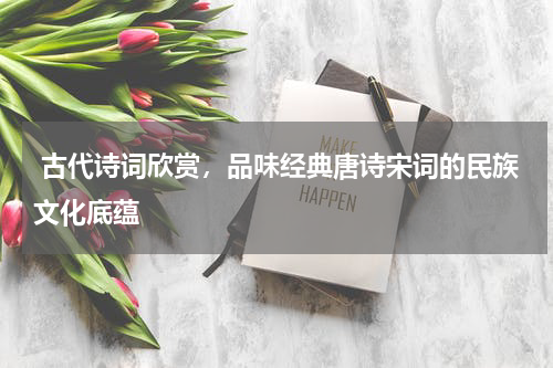  古代诗词欣赏，品味经典唐诗宋词的民族文化底蕴
