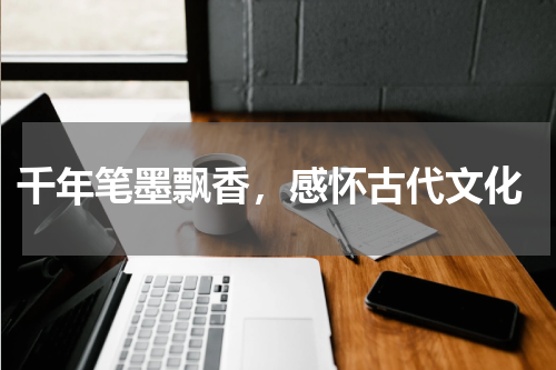  千年笔墨飘香，感怀古代文化