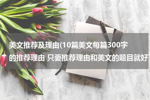 美文推荐及理由(10篇美文每篇300字的推荐理由 只要推荐理由和美文的题目就好了 急)