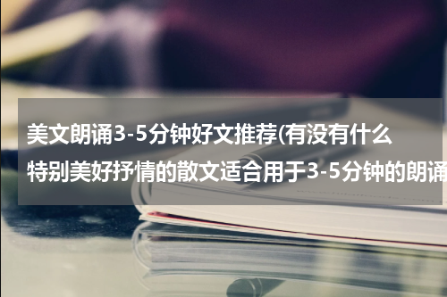 美文朗诵3-5分钟好文推荐(有没有什么特别美好抒情的散文适合用于3-5分钟的朗诵比赛？？？？)