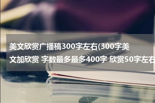 美文欣赏广播稿300字左右(300字美文加欣赏 字数最多最多400字 欣赏50字左右即可 谢谢)