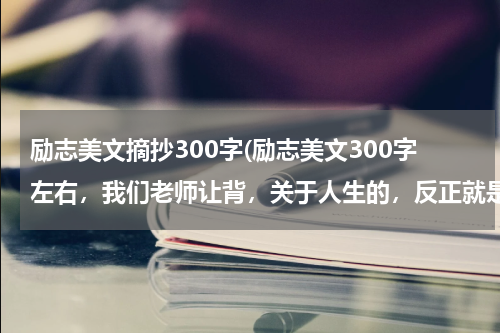 励志美文摘抄300字(励志美文300字左右，我们老师让背，关于人生的，反正就是朗朗上口的。快快快，我星期一就要背)