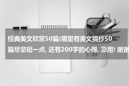 经典美文欣赏50篇(哪里有美文摘抄50篇尽量短一点, 还有200字的心得, 急用! 谢谢!)