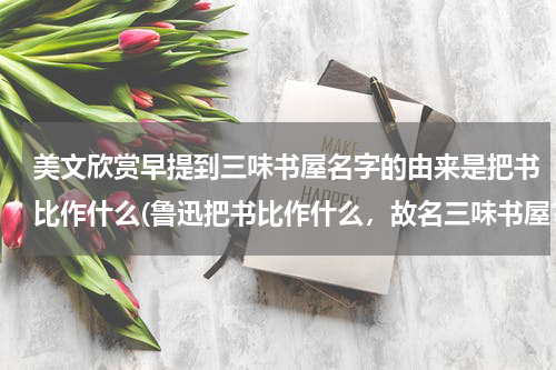 美文欣赏早提到三味书屋名字的由来是把书比作什么(鲁迅把书比作什么，故名三味书屋？)