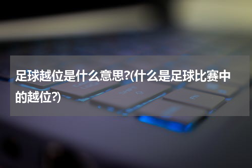 足球越位是什么意思?(什么是足球比赛中的越位?)