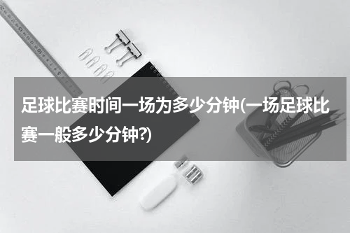 足球比赛时间一场为多少分钟(一场足球比赛一般多少分钟?)