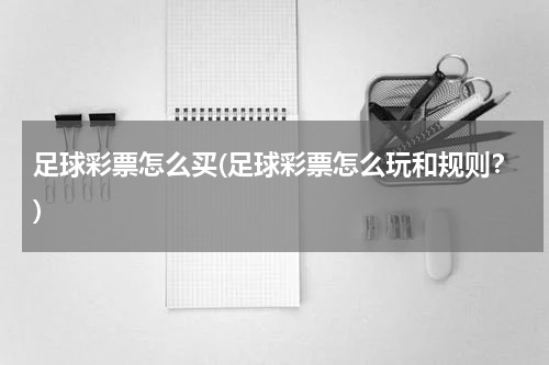 足球彩票怎么买(足球彩票怎么玩和规则？)