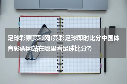 足球彩票竞彩网(竞彩足球即时比分中国体育彩票网站在哪里看足球比分?)