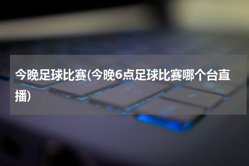 今晚足球比赛(今晚6点足球比赛哪个台直播)