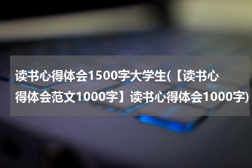 读书心得体会1500字大学生(【读书心得体会范文1000字】读书心得体会1000字)