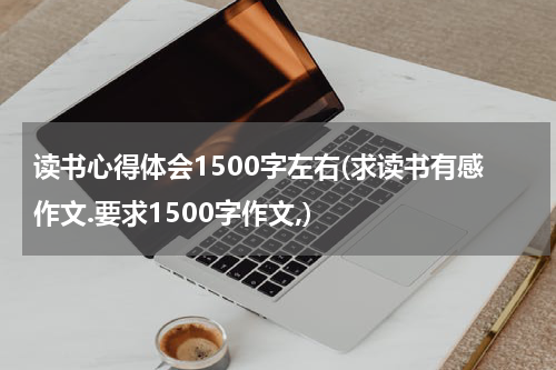读书心得体会1500字左右(求读书有感作文.要求1500字作文,)