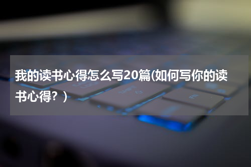 我的读书心得怎么写20篇(如何写你的读书心得？)