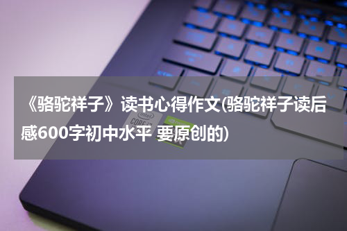 《骆驼祥子》读书心得作文(骆驼祥子读后感600字初中水平 要原创的)
