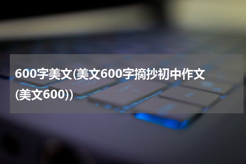 600字美文(美文600字摘抄初中作文(美文600))