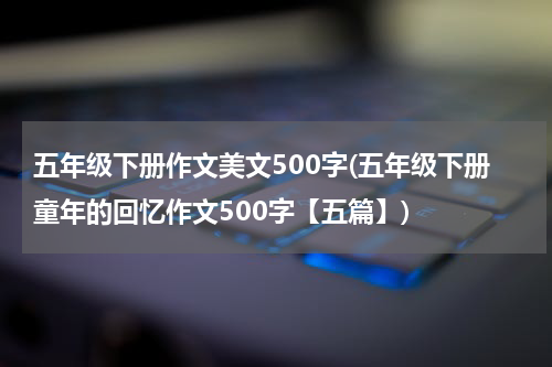 五年级下册作文美文500字(五年级下册童年的回忆作文500字【五篇】)