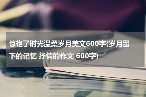 惊艳了时光温柔岁月美文600字(岁月留下的记忆 抒情的作文 600字)
