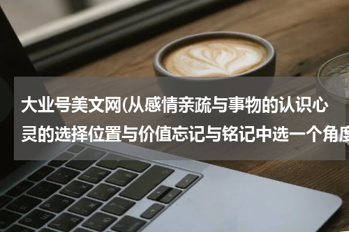 大业号美文网(从感情亲疏与事物的认识心灵的选择位置与价值忘记与铭记中选一个角度描写屈原原的作文)