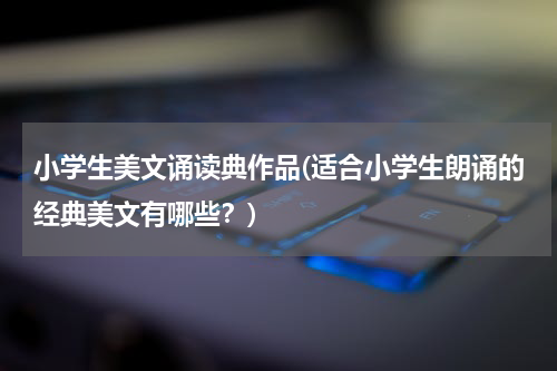 小学生美文诵读典作品(适合小学生朗诵的经典美文有哪些？)