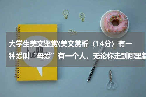 大学生美文鉴赏(美文赏析（14分）有一种爱叫“母爱”有一个人，无论你走到哪里都舍不得对你的牵挂，她愿意把自己的一生无)