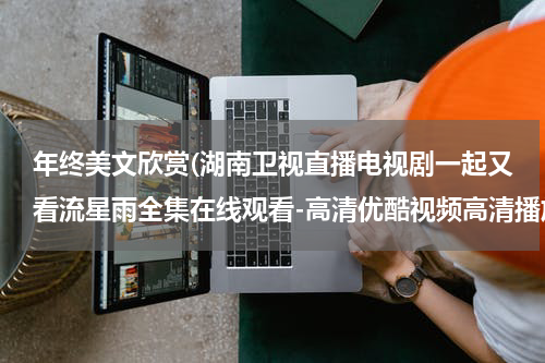 年终美文欣赏(湖南卫视直播电视剧一起又看流星雨全集在线观看-高清优酷视频高清播放一起又看流星雨 全集大结局下载)