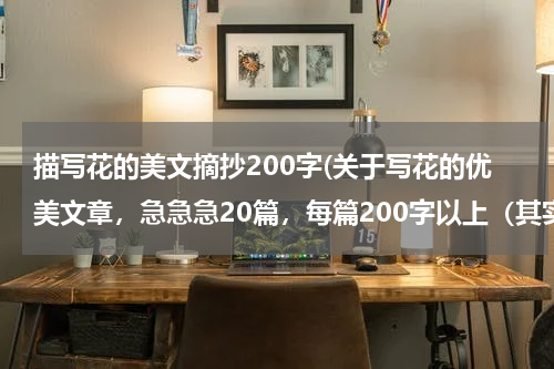 描写花的美文摘抄200字(关于写花的优美文章，急急急20篇，每篇200字以上（其实200字左右就行），求求各位大神帮我找找?)