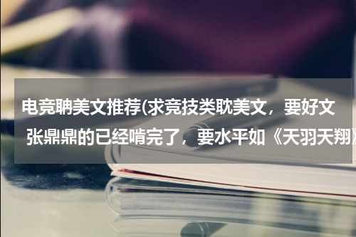 电竞聃美文推荐(求竞技类耽美文，要好文 张鼎鼎的已经啃完了，要水平如《天羽天翔》这样的 不要红果衣这样写的一般的。)