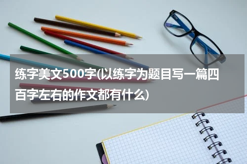 练字美文500字(以练字为题目写一篇四百字左右的作文都有什么)