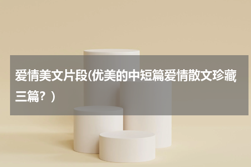 爱情美文片段(优美的中短篇爱情散文珍藏三篇？)