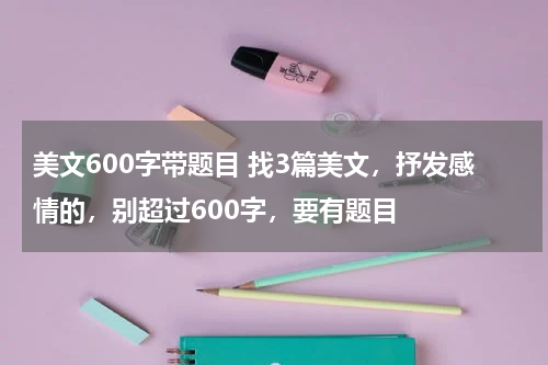 美文600字带题目 找3篇美文，抒发感情的，别超过600字，要有题目