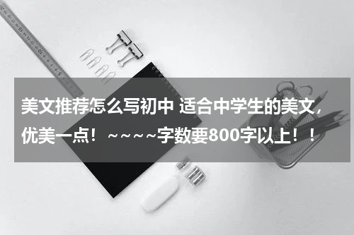 美文推荐怎么写初中 适合中学生的美文，优美一点！~~~~字数要800字以上！！
