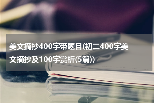 美文摘抄400字带题目(初二400字美文摘抄及100字赏析(5篇))