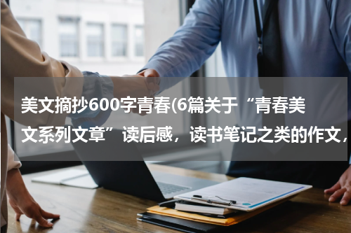 美文摘抄600字青春(6篇关于“青春美文系列文章”读后感，读书笔记之类的作文，600字左右，谢谢，百度的也行)