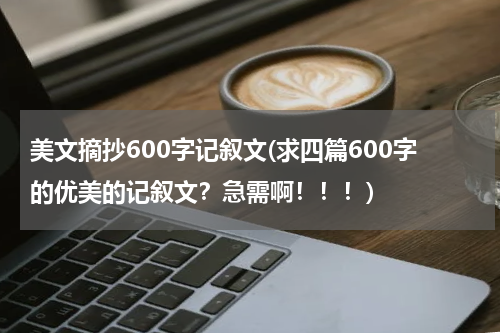 美文摘抄600字记叙文(求四篇600字的优美的记叙文？急需啊！！！)