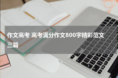 作文高考 高考满分作文800字精彩范文三篇