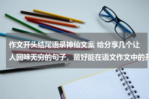 作文开头结尾语录神仙文案 给分享几个让人回味无穷的句子，最好能在语文作文中的开头和结尾处使用的。
