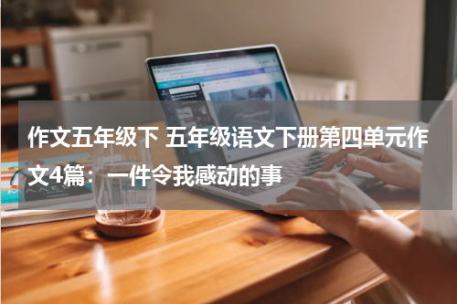作文五年级下 五年级语文下册第四单元作文4篇：一件令我感动的事