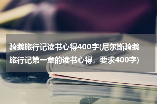 骑鹅旅行记读书心得400字(尼尔斯骑鹅旅行记第一章的读书心得，要求400字)