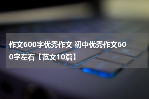 作文600字优秀作文 初中优秀作文600字左右【范文10篇】
