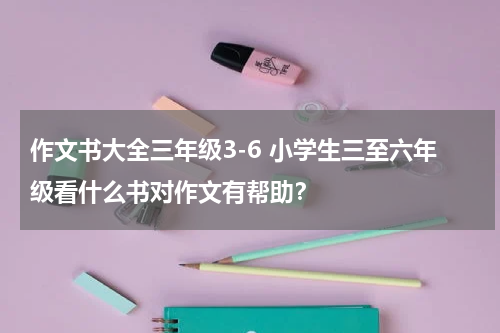 作文书大全三年级3-6 小学生三至六年级看什么书对作文有帮助？