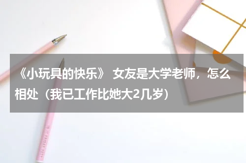 《小玩具的快乐》 女友是大学老师，怎么相处（我已工作比她大2几岁）