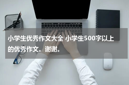 小学生优秀作文大全 小学生500字以上的优秀作文。谢谢。