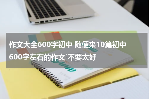 作文大全600字初中 随便来10篇初中600字左右的作文`不要太好