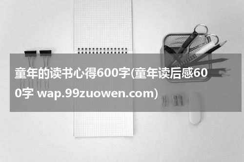 童年的读书心得600字(童年读后感600字 wap.99zuowen.com)