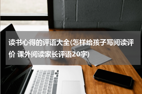 读书心得的评语大全(怎样给孩子写阅读评价 课外阅读家长评语20字)