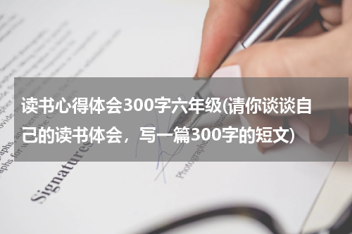 读书心得体会300字六年级(请你谈谈自己的读书体会，写一篇300字的短文)