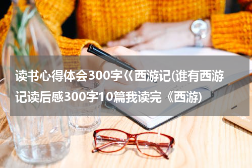 读书心得体会300字巜西游记(谁有西游记读后感300字10篇我读完《西游)