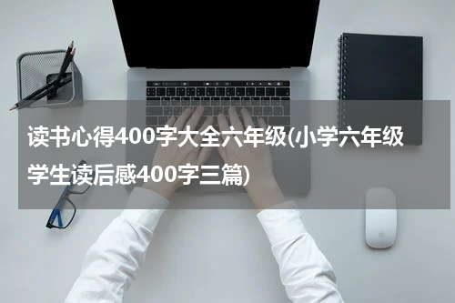 读书心得400字大全六年级(小学六年级学生读后感400字三篇)
