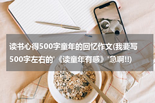 读书心得500字童年的回忆作文(我要写500字左右的'《读童年有感》'急啊!!)