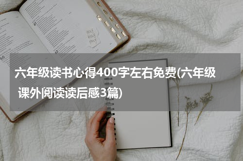 六年级读书心得400字左右免费(六年级 课外阅读读后感3篇)