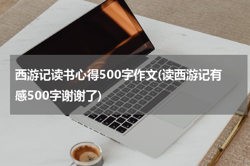西游记读书心得500字作文(读西游记有感500字谢谢了)